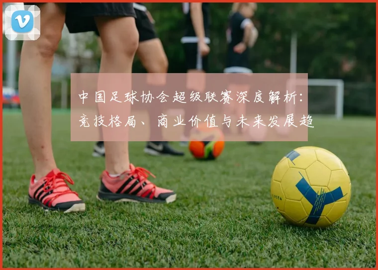 中国足球协会超级联赛深度解析:竞技格局、商业价值与未来发展趋势