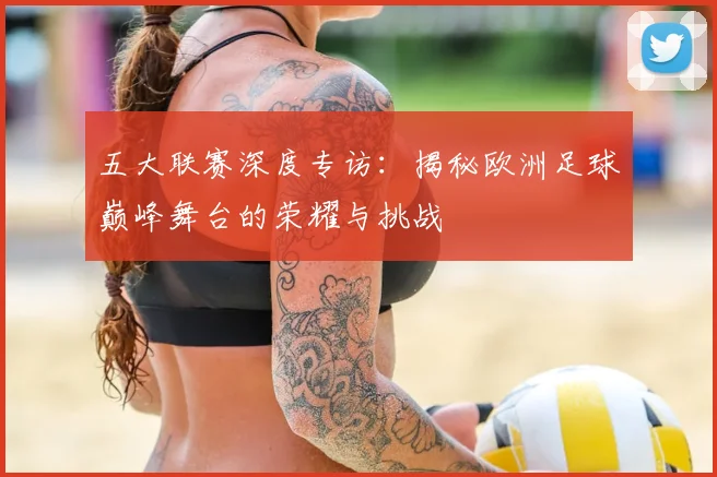 五大联赛深度专访：揭秘欧洲足球巅峰舞台的荣耀与挑战