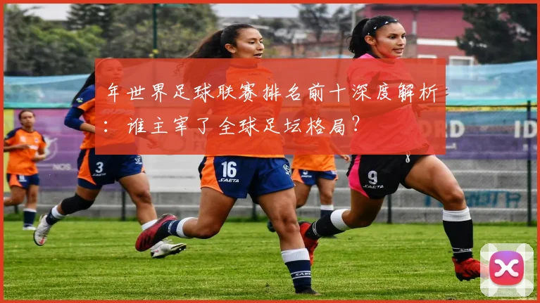 年世界足球联赛排名前十深度解析：谁主宰了全球足坛格局？