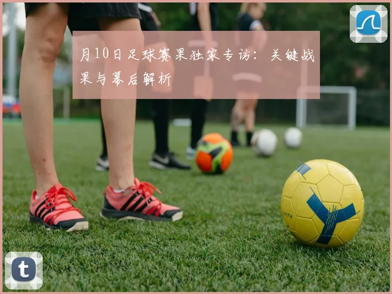 月10日足球赛果独家专访：关键战果与幕后解析