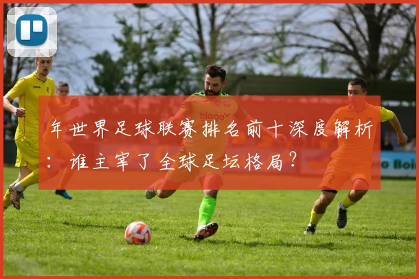 年世界足球联赛排名前十深度解析：谁主宰了全球足坛格局？