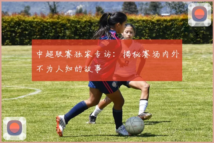 中超联赛独家专访:揭秘赛场内外不为人知的故事